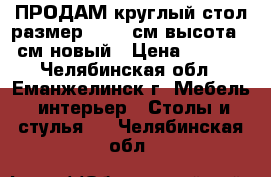 ПРОДАМ круглый стол размер 90-90 см высота 75 см новый › Цена ­ 2 000 - Челябинская обл., Еманжелинск г. Мебель, интерьер » Столы и стулья   . Челябинская обл.